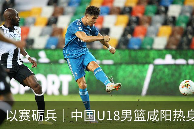 以赛砺兵｜中国U18男篮咸阳热身赛三战全胜，剑指亚洲杯
