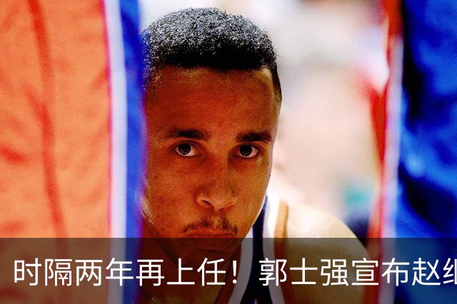 时隔两年再上任！郭士强宣布赵继伟任男篮队长 率队征战世预赛
