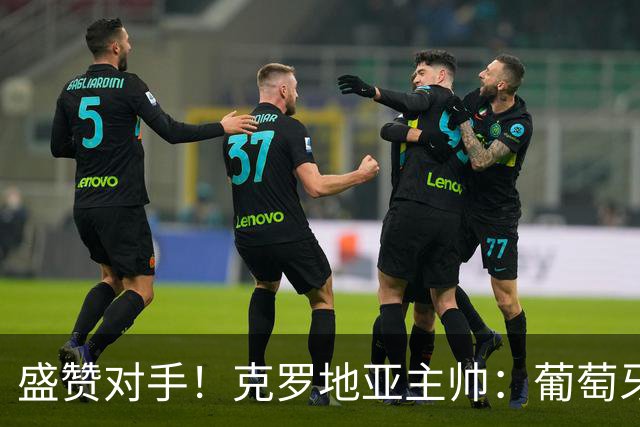 盛赞对手！克罗地亚主帅：葡萄牙是夺冠热门之一 C罗随时可能进球