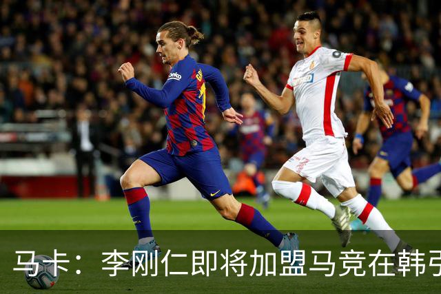 马卡：李刚仁即将加盟马竞在韩引起关注，韩国首家马竞球迷会成立